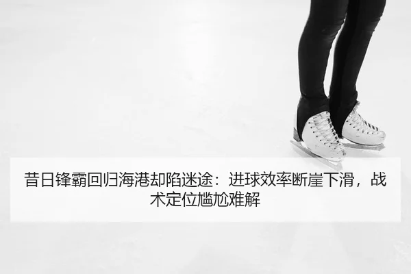 昔日锋霸回归海港却陷迷途：进球效率断崖下滑，战术定位尴尬难解